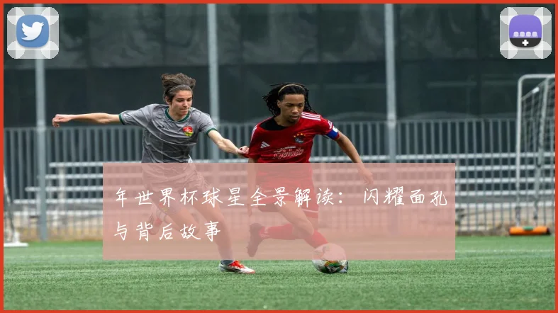 年世界杯球星全景解读：闪耀面孔与背后故事