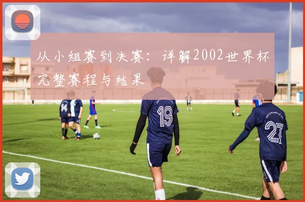 从小组赛到决赛:详解2002世界杯完整赛程与结果