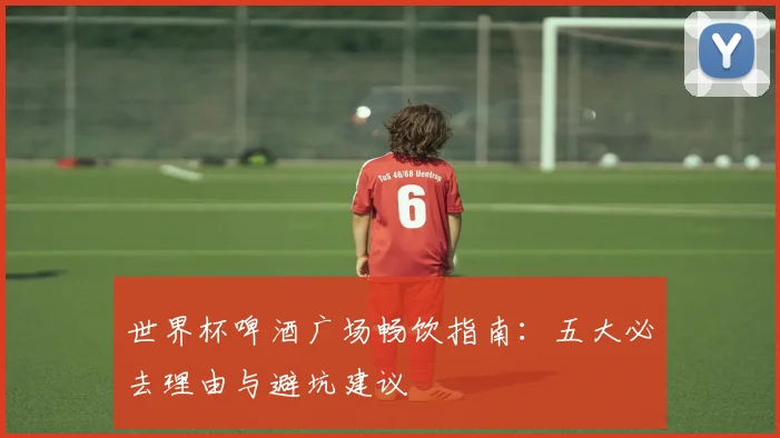世界杯啤酒广场畅饮指南：五大必去理由与避坑建议