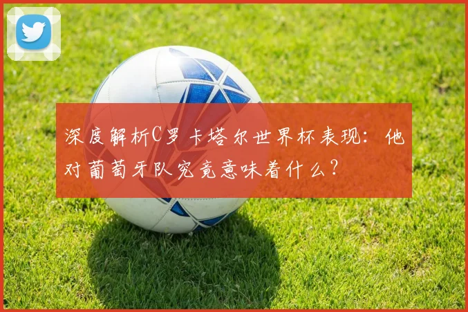 深度解析C罗卡塔尔世界杯表现：他对葡萄牙队究竟意味着什么？