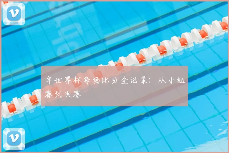 年世界杯每场比分全记录:从小组赛到决赛