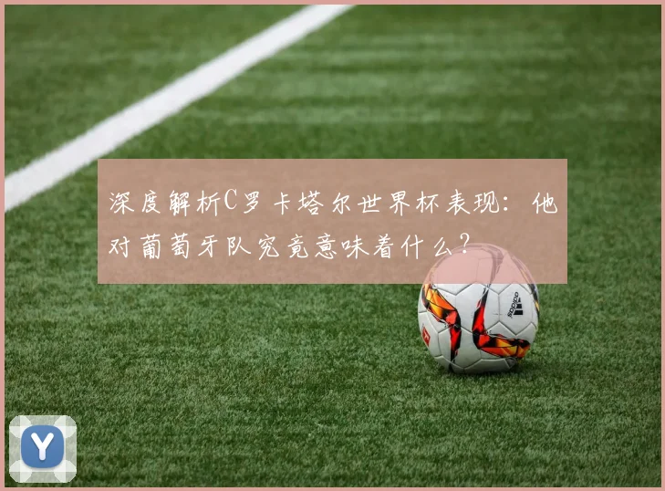 深度解析C罗卡塔尔世界杯表现：他对葡萄牙队究竟意味着什么？