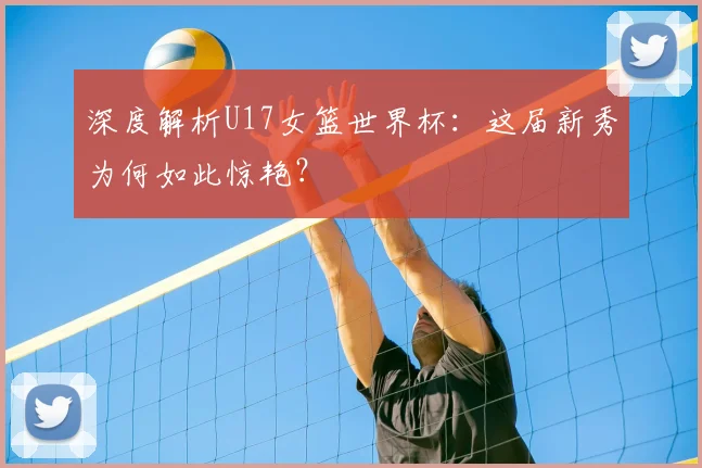 深度解析U17女篮世界杯：这届新秀为何如此惊艳？