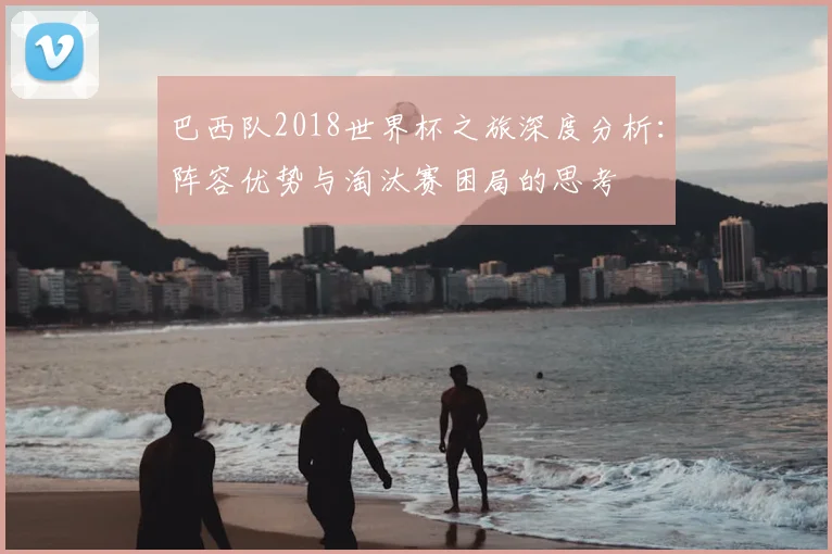 巴西队2018世界杯之旅深度分析：阵容优势与淘汰赛困局的思考