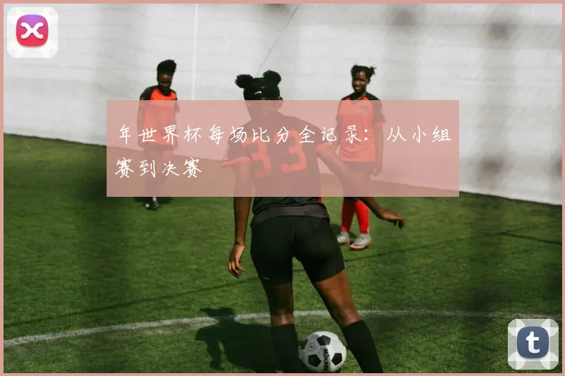 年世界杯每场比分全记录:从小组赛到决赛