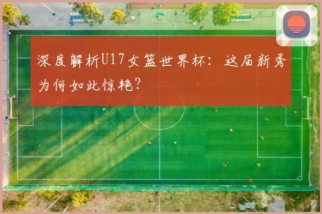 深度解析U17女篮世界杯：这届新秀为何如此惊艳？