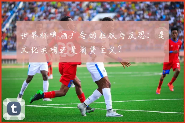 世界杯啤酒广告的狂欢与反思:是文化共鸣还是消费主义?