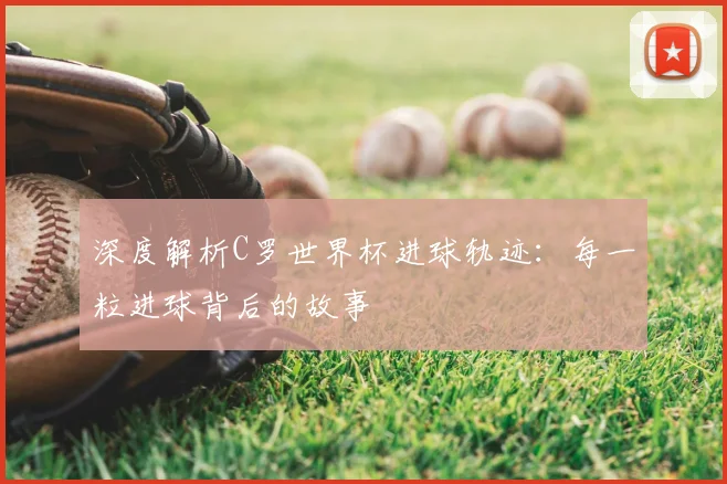 深度解析C罗世界杯进球轨迹：每一粒进球背后的故事