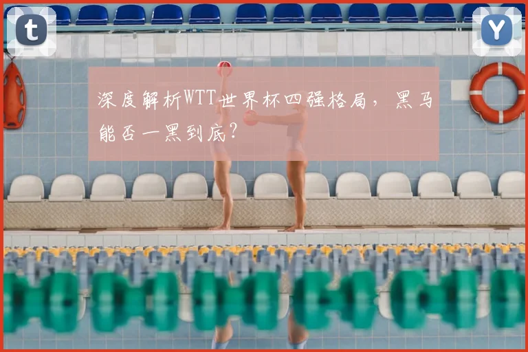 深度解析WTT世界杯四强格局，黑马能否一黑到底？