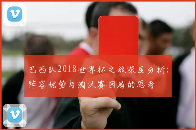巴西队2018世界杯之旅深度分析：阵容优势与淘汰赛困局的思考